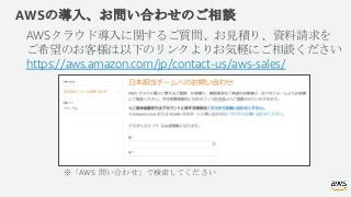 AWSの導入、お問い合わせのご相談
AWSクラウド導入に関するご質問、お見積り、資料請求を
ご希望のお客様は以下のリンクよりお気軽にご相談ください
https://aws.amazon.com/jp/contact-us/aws-sales/
...