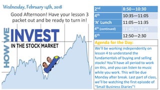 Good Afternoon! Have your lesson 3
packet out and be ready to turn in!
Wednesday, February 14th, 2018
Agenda for the Day:
We’ll be working independently on
lesson 4 to understand the
fundamentals of buying and selling
stocks! You’ll have all period to work
on this, and you can listen to music
while you work. This will be due
Monday after break. Last part of class,
we’ll be watching the first episode of
“Small Business Diaries”!
2nd 8:50—10:30
4th 10:35—11:05
‘A’ Lunch 11:05—11:35
4th (continued) 11:40—12:45
6th 12:50—2:30
 