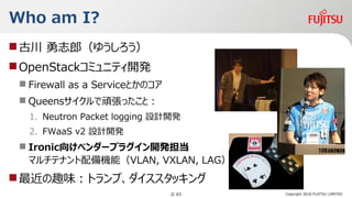 Copyright 2018 FUJITSU LIMITED
Who am I?
?Ŵ ־ɣ椦
?OpenStackߥ˥ƥ_k
? Firewall as a ServiceȤΥ
? QueensBäȣ
1. Neutron Packet logging OӋ_k
2. FWaaS v2 OӋ_k
? Ironic򤱥٥`ץ饰_k
ޥƥʥCܣVLAN, VXLAN, LAG
?Ȥζȥסå
2/ 63
 
