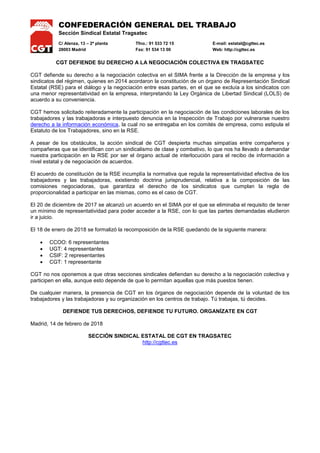 CONFEDERACIÓN GENERAL DEL TRABAJO
Sección Sindical Estatal Tragsatec
C/ Alenza, 13 – 2ª planta Tfno.: 91 533 72 15 E-mail: estatal@cgttec.es
28003 Madrid Fax: 91 534 13 00 Web: http://cgttec.es
CGT DEFIENDE SU DERECHO A LA NEGOCIACIÓN COLECTIVA EN TRAGSATEC
CGT defiende su derecho a la negociación colectiva en el SIMA frente a la Dirección de la empresa y los
sindicatos del régimen, quienes en 2014 acordaron la constitución de un órgano de Representación Sindical
Estatal (RSE) para el diálogo y la negociación entre esas partes, en el que se excluía a los sindicatos con
una menor representatividad en la empresa, interpretando la Ley Orgánica de Libertad Sindical (LOLS) de
acuerdo a su conveniencia.
CGT hemos solicitado reiteradamente la participación en la negociación de las condiciones laborales de los
trabajadores y las trabajadoras e interpuesto denuncia en la Inspección de Trabajo por vulnerarse nuestro
derecho a la información económica, la cual no se entregaba en los comités de empresa, como estipula el
Estatuto de los Trabajadores, sino en la RSE.
A pesar de los obstáculos, la acción sindical de CGT despierta muchas simpatías entre compañeros y
compañeras que se identifican con un sindicalismo de clase y combativo, lo que nos ha llevado a demandar
nuestra participación en la RSE por ser el órgano actual de interlocución para el recibo de información a
nivel estatal y de negociación de acuerdos.
El acuerdo de constitución de la RSE incumplía la normativa que regula la representatividad efectiva de los
trabajadores y las trabajadoras, existiendo doctrina jurisprudencial, relativa a la composición de las
comisiones negociadoras, que garantiza el derecho de los sindicatos que cumplan la regla de
proporcionalidad a participar en las mismas, como es el caso de CGT.
El 20 de diciembre de 2017 se alcanzó un acuerdo en el SIMA por el que se eliminaba el requisito de tener
un mínimo de representatividad para poder acceder a la RSE, con lo que las partes demandadas eludieron
ir a juicio.
El 18 de enero de 2018 se formalizó la recomposición de la RSE quedando de la siguiente manera:
 CCOO: 6 representantes
 UGT: 4 representantes
 CSIF: 2 representantes
 CGT: 1 representante
CGT no nos oponemos a que otras secciones sindicales defiendan su derecho a la negociación colectiva y
participen en ella, aunque esto depende de que lo permitan aquellas que más puestos tienen.
De cualquier manera, la presencia de CGT en los órganos de negociación depende de la voluntad de los
trabajadores y las trabajadoras y su organización en los centros de trabajo. Tú trabajas, tú decides.
DEFIENDE TUS DERECHOS, DEFIENDE TU FUTURO. ORGANÍZATE EN CGT
Madrid, 14 de febrero de 2018
SECCIÓN SINDICAL ESTATAL DE CGT EN TRAGSATEC
http://cgttec.es
 
