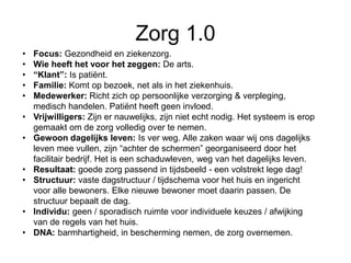 Zorg 1.0
• Focus: Gezondheid en ziekenzorg.
• Wie heeft het voor het zeggen: De arts.
• “Klant”: Is patiënt.
• Familie: Komt op bezoek, net als in het ziekenhuis.
• Medewerker: Richt zich op persoonlijke verzorging & verpleging,
medisch handelen. Patiënt heeft geen invloed.
• Vrijwilligers: Zijn er nauwelijks, zijn niet echt nodig. Het systeem is erop
gemaakt om de zorg volledig over te nemen.
• Gewoon dagelijks leven: Is ver weg. Alle zaken waar wij ons dagelijks
leven mee vullen, zijn “achter de schermen” georganiseerd door het
facilitair bedrijf. Het is een schaduwleven, weg van het dagelijks leven.
• Resultaat: goede zorg passend in tijdsbeeld - een volstrekt lege dag!
• Structuur: vaste dagstructuur / tijdschema voor het huis en ingericht
voor alle bewoners. Elke nieuwe bewoner moet daarin passen. De
structuur bepaalt de dag.
• Individu: geen / sporadisch ruimte voor individuele keuzes / afwijking
van de regels van het huis.
• DNA: barmhartigheid, in bescherming nemen, de zorg overnemen.
 