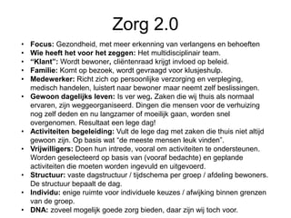 Zorg 2.0
• Focus: Gezondheid, met meer erkenning van verlangens en behoeften
• Wie heeft het voor het zeggen: Het multidisciplinair team.
• “Klant”: Wordt bewoner, cliëntenraad krijgt invloed op beleid.
• Familie: Komt op bezoek, wordt gevraagd voor klusjeshulp.
• Medewerker: Richt zich op persoonlijke verzorging en verpleging,
medisch handelen, luistert naar bewoner maar neemt zelf beslissingen.
• Gewoon dagelijks leven: Is ver weg. Zaken die wij thuis als normaal
ervaren, zijn weggeorganiseerd. Dingen die mensen voor de verhuizing
nog zelf deden en nu langzamer of moeilijk gaan, worden snel
overgenomen. Resultaat een lege dag!
• Activiteiten begeleiding: Vult de lege dag met zaken die thuis niet altijd
gewoon zijn. Op basis wat “de meeste mensen leuk vinden”.
• Vrijwilligers: Doen hun intrede, vooral om activiteiten te ondersteunen.
Worden geselecteerd op basis van (vooraf bedachte) en geplande
activiteiten die moeten worden ingevuld en uitgevoerd.
• Structuur: vaste dagstructuur / tijdschema per groep / afdeling bewoners.
De structuur bepaalt de dag.
• Individu: enige ruimte voor individuele keuzes / afwijking binnen grenzen
van de groep.
• DNA: zoveel mogelijk goede zorg bieden, daar zijn wij toch voor.
 