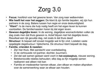 Zorg 3.0
• Focus: hoofdrol voor het gewone leven. Van zorg naar welbevinden
• Wie heeft het voor het zeggen: De klant & zijn familie bepalen, wij zijn hun
partners in de zorg. Balans tussen hun regie en onze deskundigheid.
• “Klant”: Is de mens die hulp nodig heeft om het eigen leven te kunnen
voortzetten. De familie/naasten horen bij dat eigen leven.
• Gewoon dagelijks leven: In de woning, dagelijkse woonactiviteiten vullen de
dag zoals men dat thuis gewoon is. Actief blijven met het dagelijks leven.
Resultaat een rijk gevulde dag, net zoals ik dat thuis deed!
• Structuur: Ik bepaal zelf zoveel mogelijk wat ik fijn vind. Loslaten vaste
opgelegde dagstructuur / tijdschema. De structuur klant bepaalt de dag.
• Familie, vrienden & naasten:
• Zijn hier thuis. Met aandacht voor overbelasting.
• In de vertrouwde rol (partner, dochter, buurman).
• Zet dat wat samen gedaan werd voort in het verpleeghuis, nieuwe woning.
• Betekenisvolle relaties behouden; elke dag zo fijn mogelijk samen
realiseren wat alleen niet kan
• Familie en medewerker kennen elkaar, zien elkaar en maken afspraken
over de samenwerking waar ze elkaar aan houden.
 