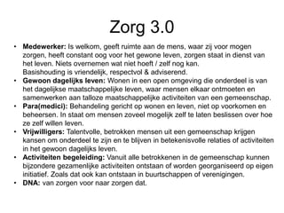 Zorg 3.0
• Medewerker: Is welkom, geeft ruimte aan de mens, waar zij voor mogen
zorgen, heeft constant oog voor het gewone leven, zorgen staat in dienst van
het leven. Niets overnemen wat niet hoeft / zelf nog kan.
Basishouding is vriendelijk, respectvol & adviserend.
• Gewoon dagelijks leven: Wonen in een open omgeving die onderdeel is van
het dagelijkse maatschappelijke leven, waar mensen elkaar ontmoeten en
samenwerken aan talloze maatschappelijke activiteiten van een gemeenschap.
• Para(medici): Behandeling gericht op wonen en leven, niet op voorkomen en
beheersen. In staat om mensen zoveel mogelijk zelf te laten beslissen over hoe
ze zelf willen leven.
• Vrijwilligers: Talentvolle, betrokken mensen uit een gemeenschap krijgen
kansen om onderdeel te zijn en te blijven in betekenisvolle relaties of activiteiten
in het gewoon dagelijks leven.
• Activiteiten begeleiding: Vanuit alle betrokkenen in de gemeenschap kunnen
bijzondere gezamenlijke activiteiten ontstaan of worden georganiseerd op eigen
initiatief. Zoals dat ook kan ontstaan in buurtschappen of verenigingen.
• DNA: van zorgen voor naar zorgen dat.
 