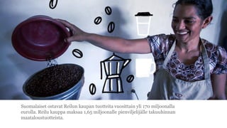 Suomalaiset ostavat Reilun kaupan tuotteita vuosittain yli 170 miljoonalla
eurolla. Reilu kauppa maksaa 1,65 miljoonalle pienviljelij?lle takuuhinnan
maataloustuotteista.
 