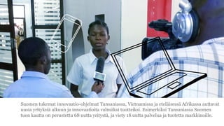 Suomen tukemat innovaatio-ohjelmat Tansaniassa, Vietnamissa ja etel?isess? Afrikassa auttavat
uusia yrityksi? alkuun ja innovaatioita valmiiksi tuotteiksi. Esimerkiksi Tansaniassa Suomen
tuen kautta on perustettu 68 uutta yrityst?, ja viety 18 uutta palvelua ja tuotetta markkinoille.
 