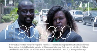 Nuorisoty?tt?myys on suuri ongelma Keniassa. Suomalaisten perustama ty?nhakupalvelu
Fuzu auttaa ty?nhakijoita ja -antajia kohtaamaan toisensa. Palvelua on k?ytt?nyt yli 800
000 kenialaista. Fuzua on tukenut muun muassa Finnfund, BEAM ja Finnpartnership.
 