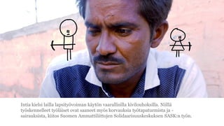 Intia kielsi lailla lapsity?voiman k?yt?n vaarallisilla kivilouhoksilla. Niill?
ty?skennelleet ty?l?iset ovat saaneet my?s korvauksia ty?tapaturmista ja -
sairauksista, kiitos Suomen Ammattiliittojen Solidaarisuuskeskuksen SASK:n ty?n.
 
