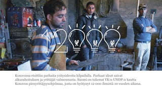 Kosovossa etsittiin parhaita yritysideoita kilpailulla. Parhaat ideat saivat
alkurahoituksen ja yritt?j?t valmennusta. Suomi on tukenut YK:n UNDP:n kautta
Kosovon pienyritt?jyysohjelmaa, josta on hy?tynyt 12 000 ihmist? 10 vuoden aikana.
 