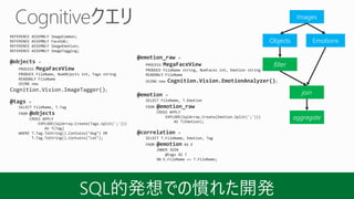 REFERENCE ASSEMBLY ImageCommon;
REFERENCE ASSEMBLY FaceSdk;
REFERENCE ASSEMBLY ImageEmotion;
REFERENCE ASSEMBLY ImageTagging;
@objects =
PROCESS MegaFaceView
PRODUCE FileName, NumObjects int, Tags string
READONLY FileName
USING new
Cognition.Vision.ImageTagger();
@tags =
SELECT FileName, T.Tag
FROM @objects
CROSS APPLY
EXPLODE(SqlArray.Create(Tags.Split(';')))
AS T(Tag)
WHERE T.Tag.ToString().Contains("dog") OR
T.Tag.ToString().Contains("cat");
@emotion_raw =
PROCESS MegaFaceView
PRODUCE FileName string, NumFaces int, Emotion string
READONLY FileName
USING new Cognition.Vision.EmotionAnalyzer();
@emotion =
SELECT FileName, T.Emotion
FROM @emotion_raw
CROSS APPLY
EXPLODE(SqlArray.Create(Emotion.Split(';')))
AS T(Emotion);
@correlation =
SELECT T.FileName, Emotion, Tag
FROM @emotion AS E
INNER JOIN
@tags AS T
ON E.FileName == T.FileName;
Images
Objects Emotions
filter
join
aggregate
 