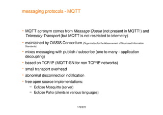 172/272
messaging protocols - MQTT
 MQTT acronym comes from Message Queue (not present in MQTT!) and
Telemetry Transport ...