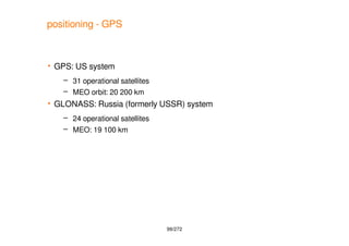 99/272
positioning - GPS
 GPS: US system
– 31 operational satellites
– MEO orbit: 20 200 km
 GLONASS: Russia (formerly U...