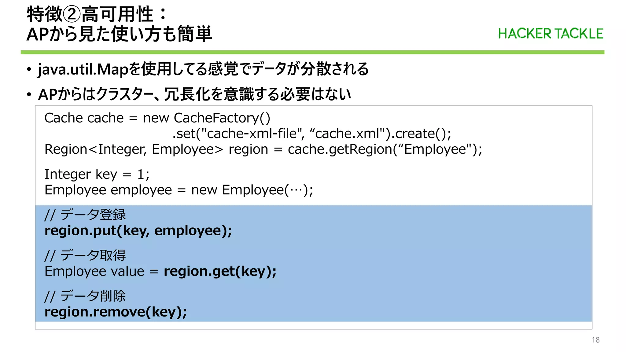 Cache cache = new CacheFactory()
.set("cache-xml-file", “cache.xml").create();
Region<Integer, Employee> region = cache.getRegion(“Employee");
Integer key = 1;
Employee employee = new Employee(…);
// データ登録
region.put(key, employee);
// データ取得
Employee value = region.get(key);
// データ削除
region.remove(key);
特徴②高可用性：
APから見た使い方も簡単
• java.util.Mapを使用してる感覚でデータが分散される
• APからはクラスター、冗長化を意識する必要はない
18
 