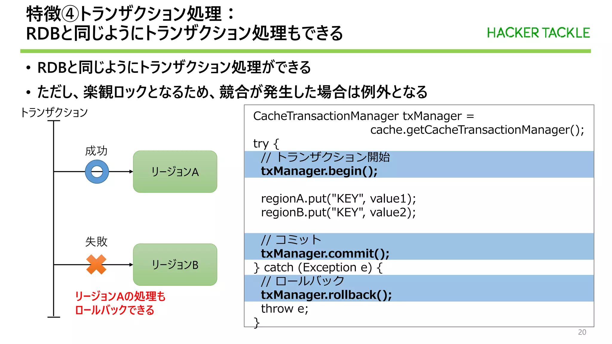 特徴④トランザクション処理：
RDBと同じようにトランザクション処理もできる
• RDBと同じようにトランザクション処理ができる
• ただし、楽観ロックとなるため、競合が発生した場合は例外となる
20
CacheTransactionManager txManager =
cache.getCacheTransactionManager();
try {
// トランザクション開始
txManager.begin();
regionA.put("KEY", value1);
regionB.put("KEY", value2);
// コミット
txManager.commit();
} catch (Exception e) {
// ロールバック
txManager.rollback();
throw e;
}
リージョンA
リージョンB
成功
失敗
トランザクション
リージョンAの処理も
ロールバックできる
 