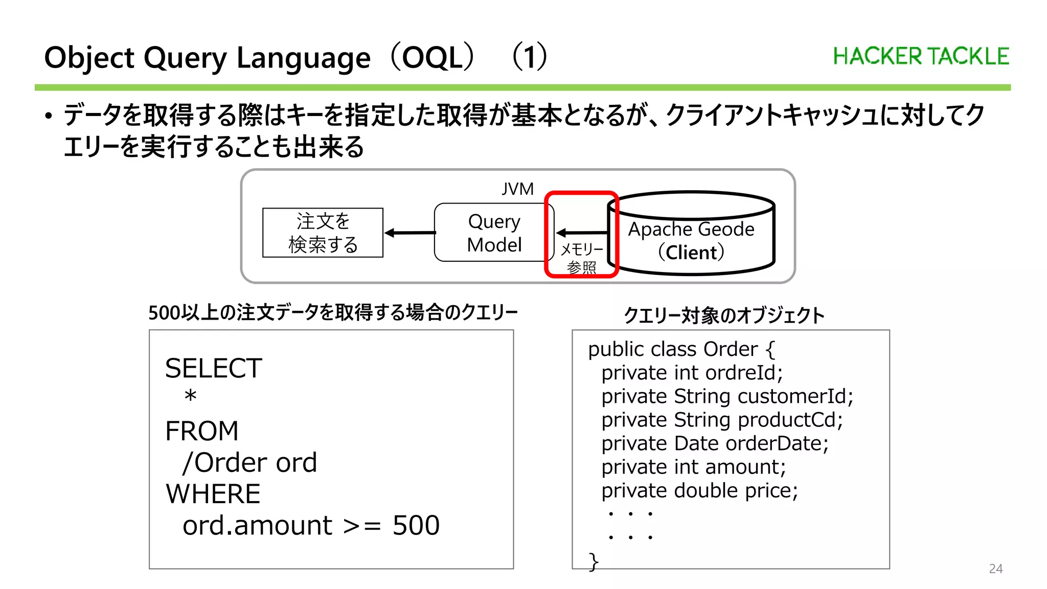Object Query Language（OQL）（1）
• データを取得する際はキーを指定した取得が基本となるが、クライアントキャッシュに対してク
エリーを実行することも出来る
24
public class Order {
private int ordreId;
private String customerId;
private String productCd;
private Date orderDate;
private int amount;
private double price;
・・・
・・・
}
SELECT
*
FROM
/Order ord
WHERE
ord.amount >= 500
JVM
Query
Model
Apache Geode
（Client）
注文を
検索する メモリー
参照
500以上の注文データを取得する場合のクエリー クエリー対象のオブジェクト
 