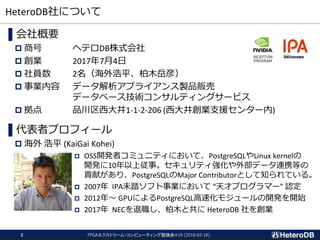 HeteroDB社について
FPGAエクストリーム・コンピューティング勉強会#10 (2018-02-18)2
▌会社概要
 商号 ヘテロDB株式会社
 創業 2017年7月4日
 社員数 2名（海外浩平、柏木岳彦）
 事業内容 データ解析アプライアンス製品販売
データベース技術コンサルティングサービス
 拠点 品川区西大井1-1-2-206 (西大井創業支援センター内)
▌代表者プロフィール
 海外 浩平 (KaiGai Kohei)
 OSS開発者コミュニティにおいて、PostgreSQLやLinux kernelの
開発に10年以上従事。セキュリティ強化や外部データ連携等の
貢献があり、PostgreSQLのMajor Contributorとして知られている。
 2007年 IPA未踏ソフト事業において “天才プログラマー” 認定
 2012年～ GPUによるPostgreSQL高速化モジュールの開発を開始
 2017年 NECを退職し、柏木と共に HeteroDB 社を創業
 