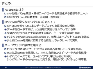 まとめ
FPGAエクストリーム・コンピューティング勉強会#10 (2018-02-18)41
▌PG-Stromとは？
 GPUを使ってSQL集計・解析ワークロードを高速化する拡張モジュール
 GPUプログラムの自動生成、非同期・並列実行
▌GPUでI/Oが早くなるワケないじゃん！？
 P2P DMAを使ってSSD上のデータブロックを直接GPUに転送
データをロードすれば、SQL処理の実行は元々やっている事
SCAN/JOIN/GROUP BYを前処理する事で、データ量を大幅に削減
 I/OネックのStar Schema Benchmarkで、処理スループット 7.5GB/s を達成
少し前のDWH専用機に匹敵する性能を1Uラックサーバで実現
▌ハードウェアの限界を越える
 ロジック付きSSD上で、行形式⇒列形式へ変換しデータ量を削減。
 PCIe 拡張I/O Boxを使用して、本体に負荷をかけず ”ノード内分散処理”
いずれのケースでも、ユーザ／アプリ視点からは単純な
シングルノードのPostgreSQLに見える。分散トランザクション等不要。
 