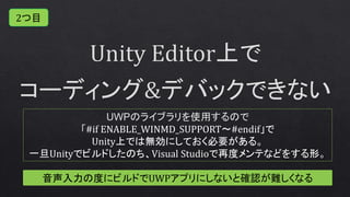 UWPのライブラリを使用するので
「#if ENABLE_WINMD_SUPPORT～#endif」で
Unity上では無効にしておく必要がある。
一旦Unityでビルドしたのち、Visual Studioで再度メンテなどをする形。
2つ目
音声入力の度にビルドでUWPアプリにしないと確認が難しくなる
 