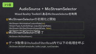 AudioSource + MicStreamSelector
 MicStreamSelector
 MicStreamSelector
Mixed Reality ToolkitにあるMicSteamSelectorを利用
MicStream.MicStopStream()；
MicStream.MicInitializeCustomRate((int)
StreamType,AudioSettings.outputSampleRate);
MicStream.MicStartStream(KeepAllData, false);
MicStream.MicSetGain(InputGain);
MicStream.MicGetFrame(buffer, buffer.Length, numChannels)
3つ目
 