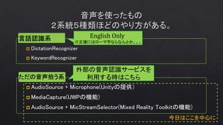 今日はここを中心に
 DictationRecognizer
 KeywordRecognizer
ただの音声拾う系
 AudioSource + Microphone(Unityの提供）
 MediaCapture(UWPの機能)
 AudioSource + MicStreamSelector(Mixed Reality Toolkitの機能)
English Only
※正確にはローマ字ならなんとか。。。
外部の音声認識サービスを
利用する時はこちら
 