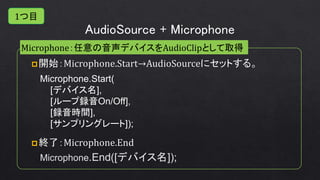 AudioSource + Microphone
Microphone：任意の音声デバイスをAudioClipとして取得
Microphone.Start(
[デバイス名],
[ループ録音On/Off],
[録音時間],
[サンプリングレート]);
Microphone.End([デバイス名]);
1つ目
 