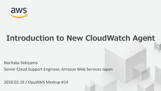 © 2017, Amazon Web Services, Inc. or its Affiliates. All rights
reserved.
Noritaka Sekiyama
Senior Cloud Support Engineer, Amazon Web Services Japan
2018.02.19 / OpsJAWS Meetup #14
Introduction to New CloudWatch Agent
 