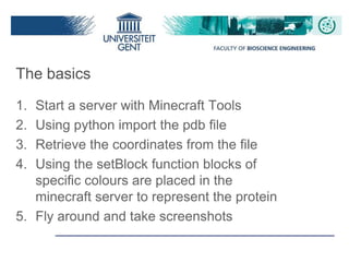 The basics
1. Start a server with Minecraft Tools
2. Using python import the pdb file
3. Retrieve the coordinates from the file
4. Using the setBlock function blocks of
specific colours are placed in the
minecraft server to represent the protein
5. Fly around and take screenshots
 