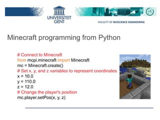 Minecraft programming from Python
# Connect to Minecraft
from mcpi.minecraft import Minecraft
mc = Minecraft.create()
# Set x, y, and z variables to represent coordinates
x = 10.0
y = 110.0
z = 12.0
# Change the player's position
mc.player.setPos(x, y, z)
 