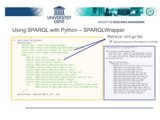Retrieve .xml.gz file:
 Actual structure information in xml file
<?xml version="1.0" encoding="UTF-8" ?>
<PDBx:datablock datablockName="1O9K"
xmlns:PDBx="http://pdbml.pdb.org/schema/pdbx-v40.xsd"
xmlns:xsi="http://www.w3.org/2001/XMLSchema-instance"
xsi:schemaLocation="http://pdbml.pdb.org/schema/pdbx-
v40.xsd pdbx-v40.xsd">
<PDBx:atom_siteCategory>
<PDBx:atom_site id="1">
<PDBx:B_iso_or_equiv>62.42</PDBx:B_iso_or_equiv>
<PDBx:Cartn_x>13.258</PDBx:Cartn_x>
<PDBx:Cartn_y>142.706</PDBx:Cartn_y>
<PDBx:Cartn_z>30.410</PDBx:Cartn_z>
<PDBx:auth_asym_id>A</PDBx:auth_asym_id>
<PDBx:auth_atom_id>N</PDBx:auth_atom_id>
<PDBx:auth_comp_id>MET</PDBx:auth_comp_id>
<PDBx:auth_seq_id>379</PDBx:auth_seq_id>
<PDBx:group_PDB>ATOM</PDBx:group_PDB>
<PDBx:label_alt_id xsi:nil="true" />
<PDBx:label_asym_id>A</PDBx:label_asym_id>
<PDBx:label_atom_id>N</PDBx:label_atom_id>
<PDBx:label_comp_id>MET</PDBx:label_comp_id>
<PDBx:label_entity_id>1</PDBx:label_entity_id>
<PDBx:label_seq_id>8</PDBx:label_seq_id>
<PDBx:occupancy>1.00</PDBx:occupancy>
….
Using SPARQL with Python – SPARQLWrapper
 
