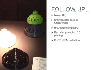 FOLLOW UP
➤ Maker City
➤ BrainBooster session
CropDesign
➤ Biodesign competition
➤ Bachelor project on 3D
printing
➤ PLOS iGEM collection
 