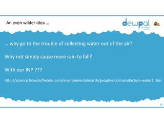 86
… why go to the trouble of collecting water out of the air?
Why not simply cause more rain to fall?
With our INP ???
http://science.howstuffworks.com/environmental/earth/geophysics/manufacture-water1.htm
An even wilder idea …
 