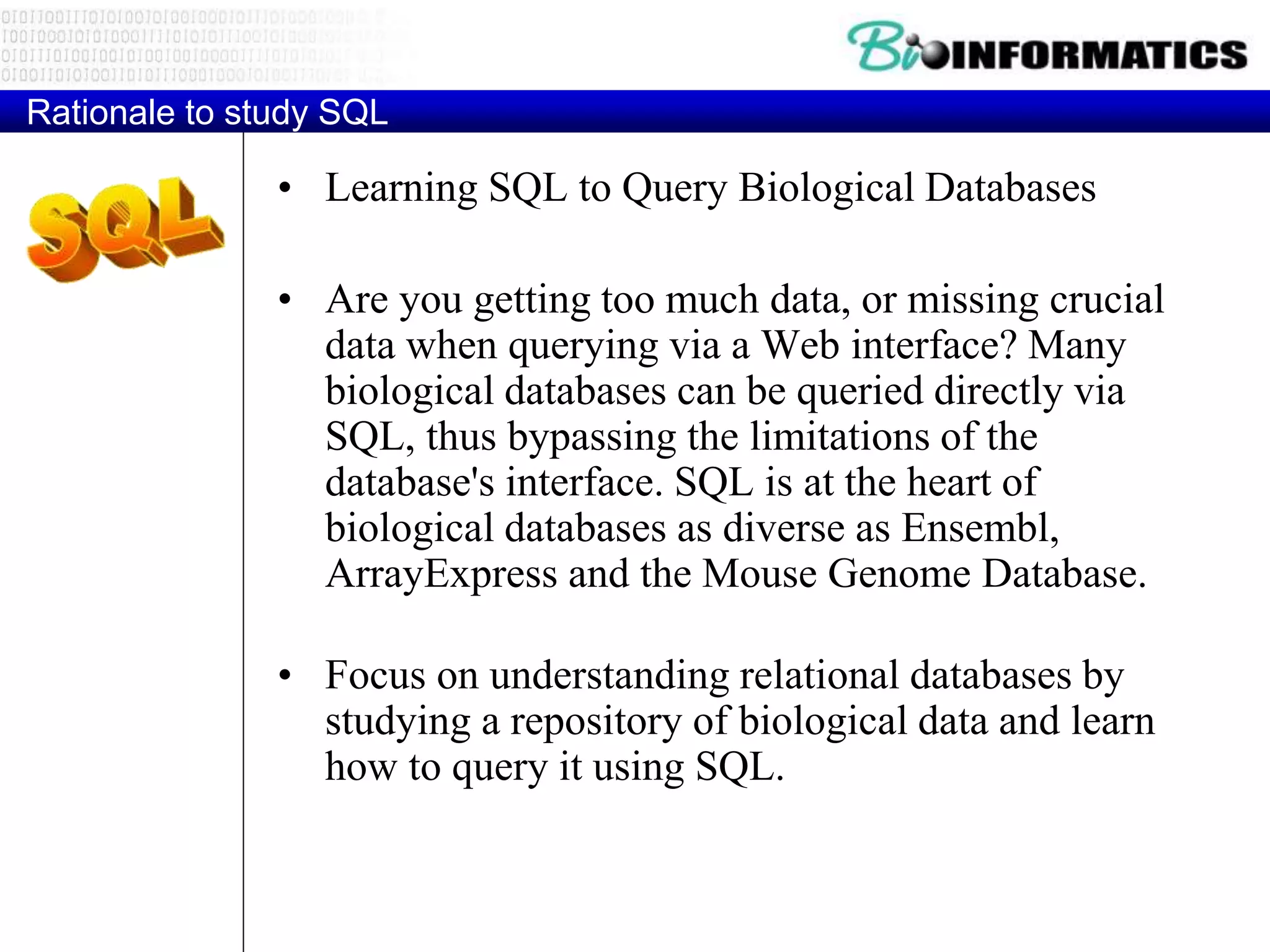 Rationale to study SQL
• Learning SQL to Query Biological Databases
• Are you getting too much data, or missing crucial
data when querying via a Web interface? Many
biological databases can be queried directly via
SQL, thus bypassing the limitations of the
database's interface. SQL is at the heart of
biological databases as diverse as Ensembl,
ArrayExpress and the Mouse Genome Database.
• Focus on understanding relational databases by
studying a repository of biological data and learn
how to query it using SQL.
 