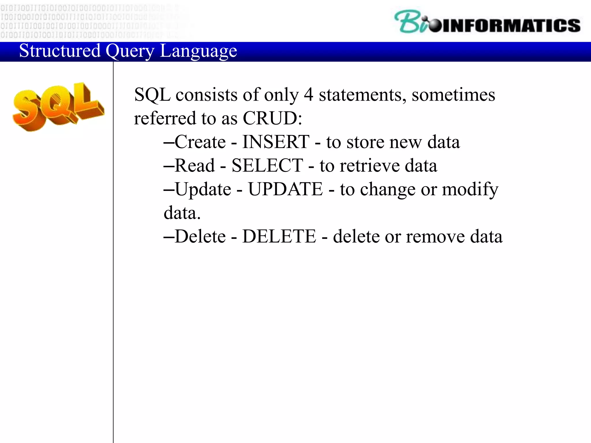 SQL consists of only 4 statements, sometimes
referred to as CRUD:
–Create - INSERT - to store new data
–Read - SELECT - to retrieve data
–Update - UPDATE - to change or modify
data.
–Delete - DELETE - delete or remove data
Structured Query Language
 