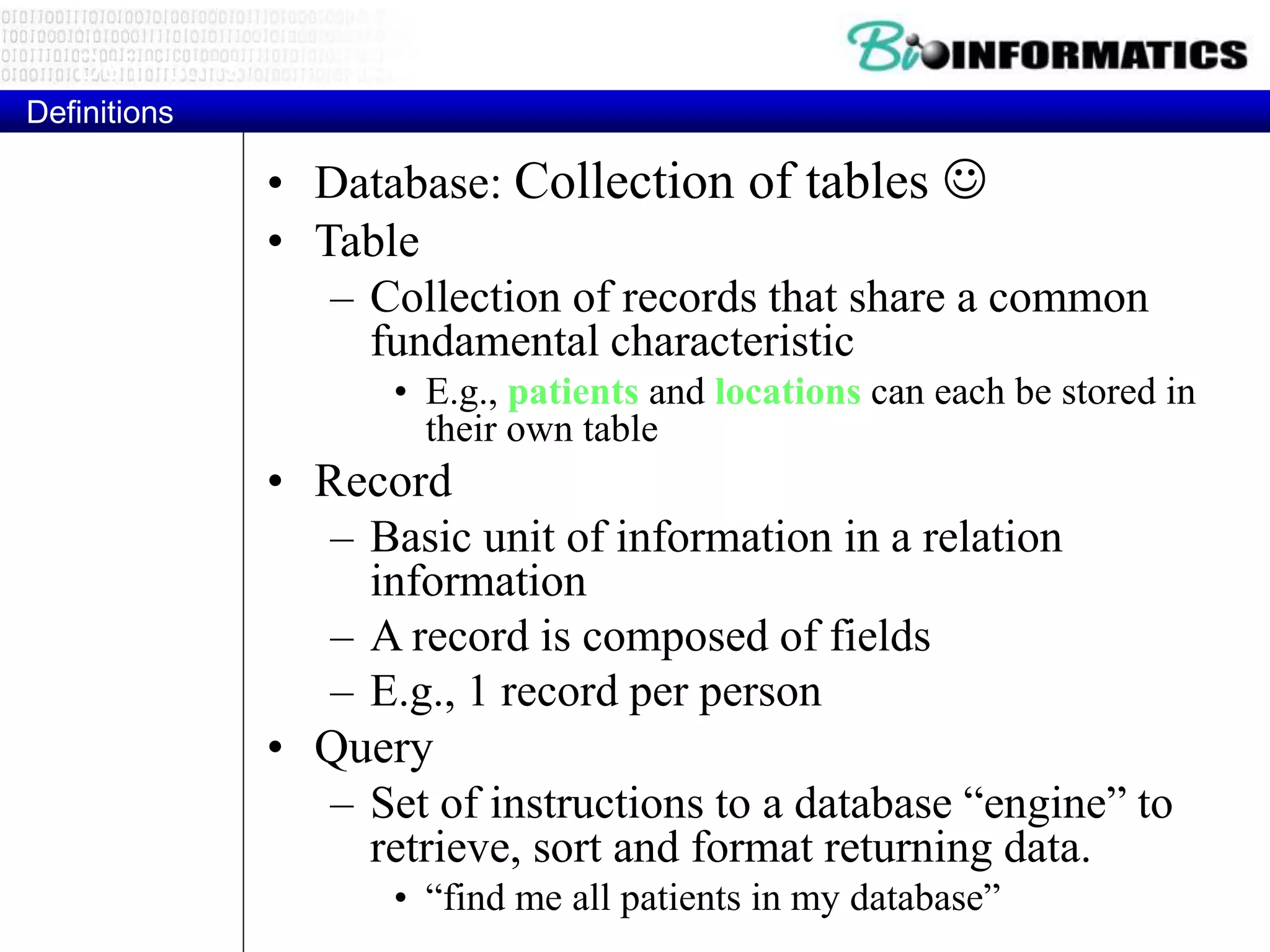 Definitions
Definitions
• Database: Collection of tables 
• Table
– Collection of records that share a common
fundamental characteristic
• E.g., patients and locations can each be stored in
their own table
• Record
– Basic unit of information in a relation
information
– A record is composed of fields
– E.g., 1 record per person
• Query
– Set of instructions to a database “engine” to
retrieve, sort and format returning data.
• “find me all patients in my database”
 