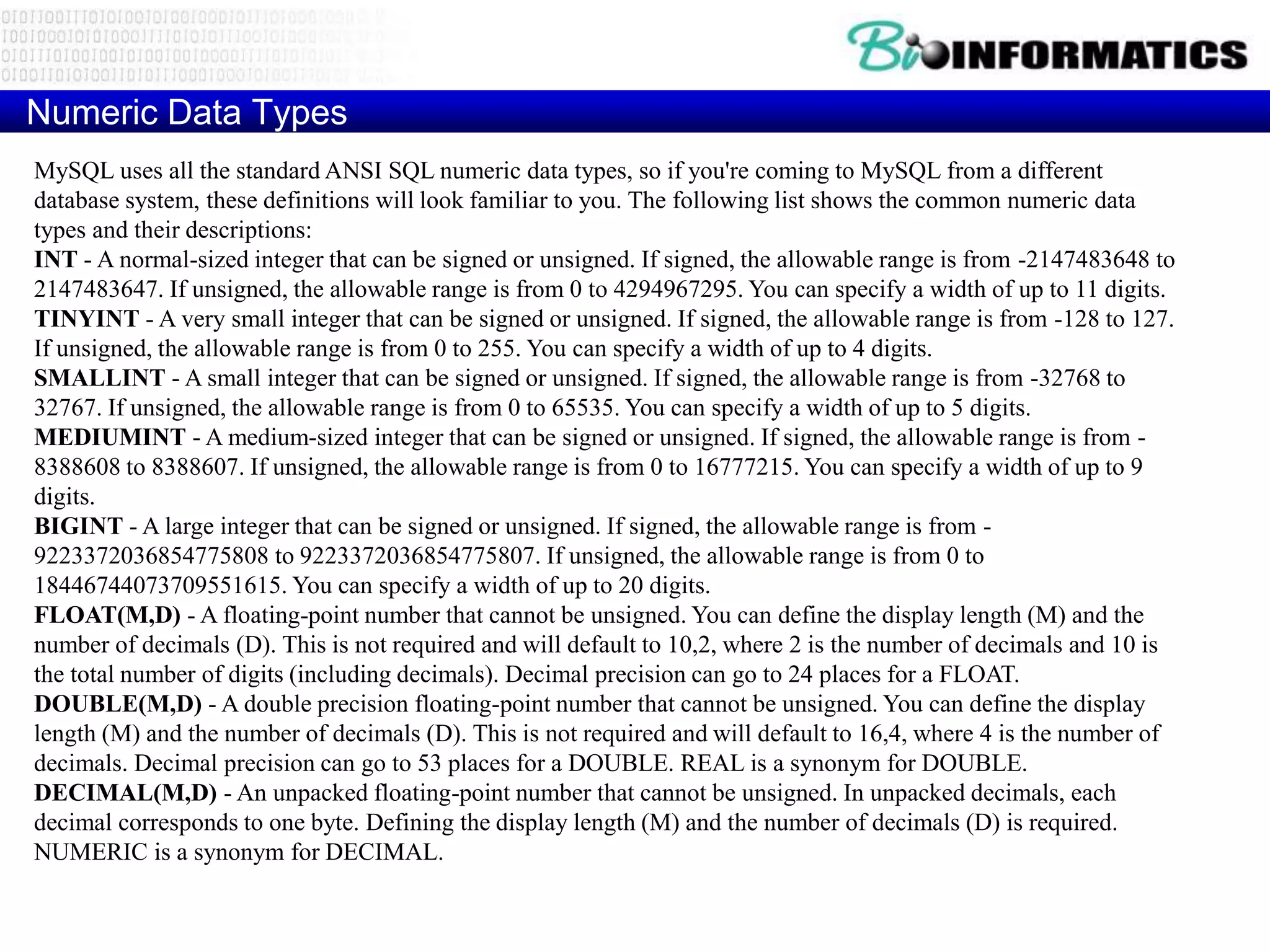 Numeric Data Types
MySQL uses all the standard ANSI SQL numeric data types, so if you're coming to MySQL from a different
database system, these definitions will look familiar to you. The following list shows the common numeric data
types and their descriptions:
INT - A normal-sized integer that can be signed or unsigned. If signed, the allowable range is from -2147483648 to
2147483647. If unsigned, the allowable range is from 0 to 4294967295. You can specify a width of up to 11 digits.
TINYINT - A very small integer that can be signed or unsigned. If signed, the allowable range is from -128 to 127.
If unsigned, the allowable range is from 0 to 255. You can specify a width of up to 4 digits.
SMALLINT - A small integer that can be signed or unsigned. If signed, the allowable range is from -32768 to
32767. If unsigned, the allowable range is from 0 to 65535. You can specify a width of up to 5 digits.
MEDIUMINT - A medium-sized integer that can be signed or unsigned. If signed, the allowable range is from -
8388608 to 8388607. If unsigned, the allowable range is from 0 to 16777215. You can specify a width of up to 9
digits.
BIGINT - A large integer that can be signed or unsigned. If signed, the allowable range is from -
9223372036854775808 to 9223372036854775807. If unsigned, the allowable range is from 0 to
18446744073709551615. You can specify a width of up to 20 digits.
FLOAT(M,D) - A floating-point number that cannot be unsigned. You can define the display length (M) and the
number of decimals (D). This is not required and will default to 10,2, where 2 is the number of decimals and 10 is
the total number of digits (including decimals). Decimal precision can go to 24 places for a FLOAT.
DOUBLE(M,D) - A double precision floating-point number that cannot be unsigned. You can define the display
length (M) and the number of decimals (D). This is not required and will default to 16,4, where 4 is the number of
decimals. Decimal precision can go to 53 places for a DOUBLE. REAL is a synonym for DOUBLE.
DECIMAL(M,D) - An unpacked floating-point number that cannot be unsigned. In unpacked decimals, each
decimal corresponds to one byte. Defining the display length (M) and the number of decimals (D) is required.
NUMERIC is a synonym for DECIMAL.
 