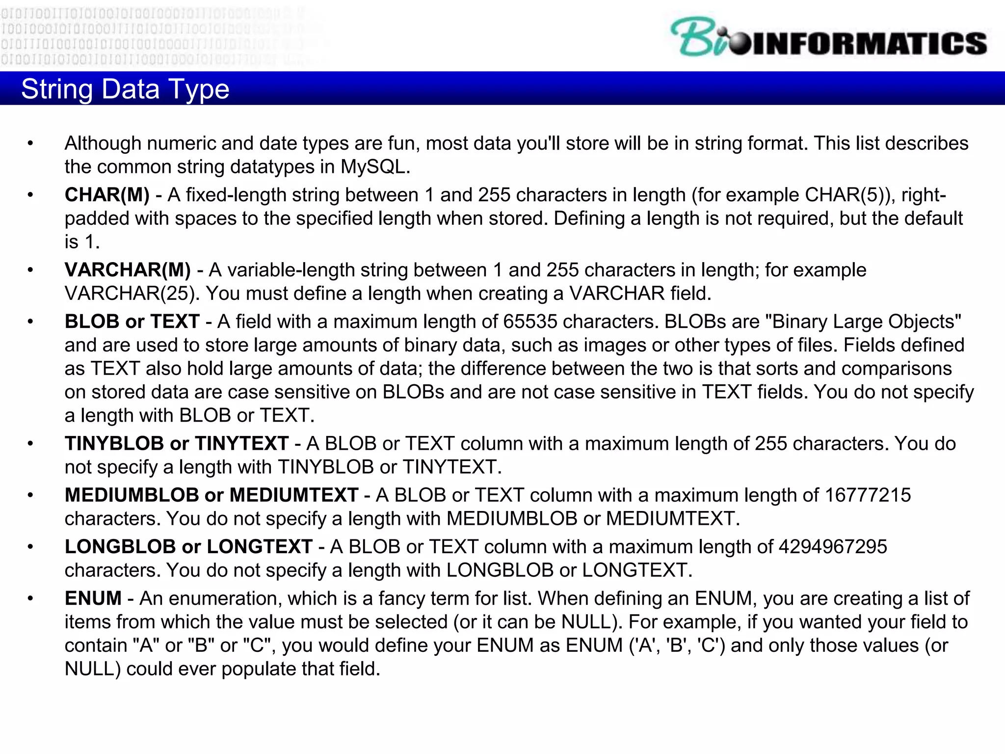 String Data Type
• Although numeric and date types are fun, most data you'll store will be in string format. This list describes
the common string datatypes in MySQL.
• CHAR(M) - A fixed-length string between 1 and 255 characters in length (for example CHAR(5)), right-
padded with spaces to the specified length when stored. Defining a length is not required, but the default
is 1.
• VARCHAR(M) - A variable-length string between 1 and 255 characters in length; for example
VARCHAR(25). You must define a length when creating a VARCHAR field.
• BLOB or TEXT - A field with a maximum length of 65535 characters. BLOBs are "Binary Large Objects"
and are used to store large amounts of binary data, such as images or other types of files. Fields defined
as TEXT also hold large amounts of data; the difference between the two is that sorts and comparisons
on stored data are case sensitive on BLOBs and are not case sensitive in TEXT fields. You do not specify
a length with BLOB or TEXT.
• TINYBLOB or TINYTEXT - A BLOB or TEXT column with a maximum length of 255 characters. You do
not specify a length with TINYBLOB or TINYTEXT.
• MEDIUMBLOB or MEDIUMTEXT - A BLOB or TEXT column with a maximum length of 16777215
characters. You do not specify a length with MEDIUMBLOB or MEDIUMTEXT.
• LONGBLOB or LONGTEXT - A BLOB or TEXT column with a maximum length of 4294967295
characters. You do not specify a length with LONGBLOB or LONGTEXT.
• ENUM - An enumeration, which is a fancy term for list. When defining an ENUM, you are creating a list of
items from which the value must be selected (or it can be NULL). For example, if you wanted your field to
contain "A" or "B" or "C", you would define your ENUM as ENUM ('A', 'B', 'C') and only those values (or
NULL) could ever populate that field.
 