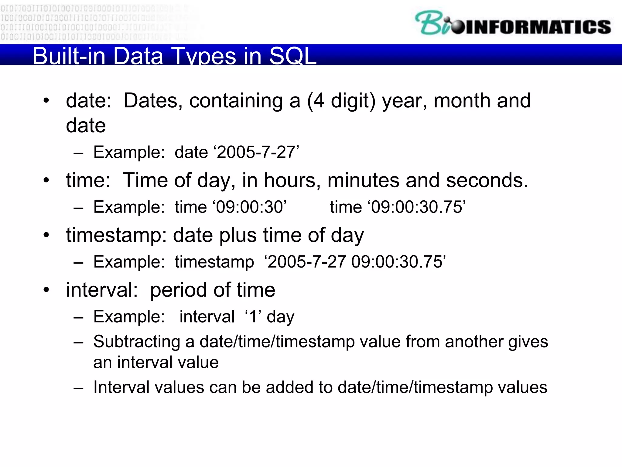 Built-in Data Types in SQL
• date: Dates, containing a (4 digit) year, month and
date
– Example: date ‘2005-7-27’
• time: Time of day, in hours, minutes and seconds.
– Example: time ‘09:00:30’ time ‘09:00:30.75’
• timestamp: date plus time of day
– Example: timestamp ‘2005-7-27 09:00:30.75’
• interval: period of time
– Example: interval ‘1’ day
– Subtracting a date/time/timestamp value from another gives
an interval value
– Interval values can be added to date/time/timestamp values
 