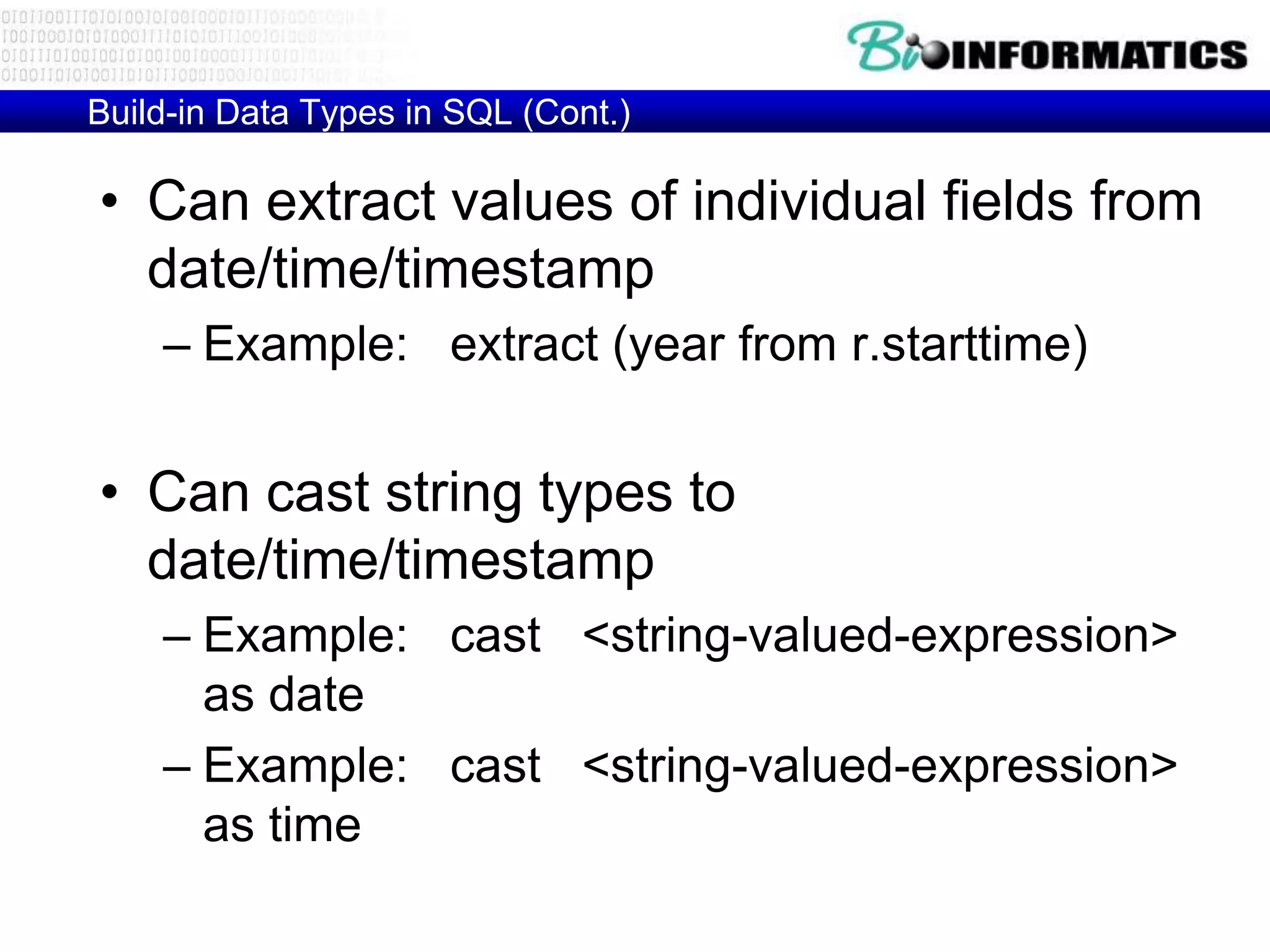 Build-in Data Types in SQL (Cont.)
• Can extract values of individual fields from
date/time/timestamp
– Example: extract (year from r.starttime)
• Can cast string types to
date/time/timestamp
– Example: cast <string-valued-expression>
as date
– Example: cast <string-valued-expression>
as time
 