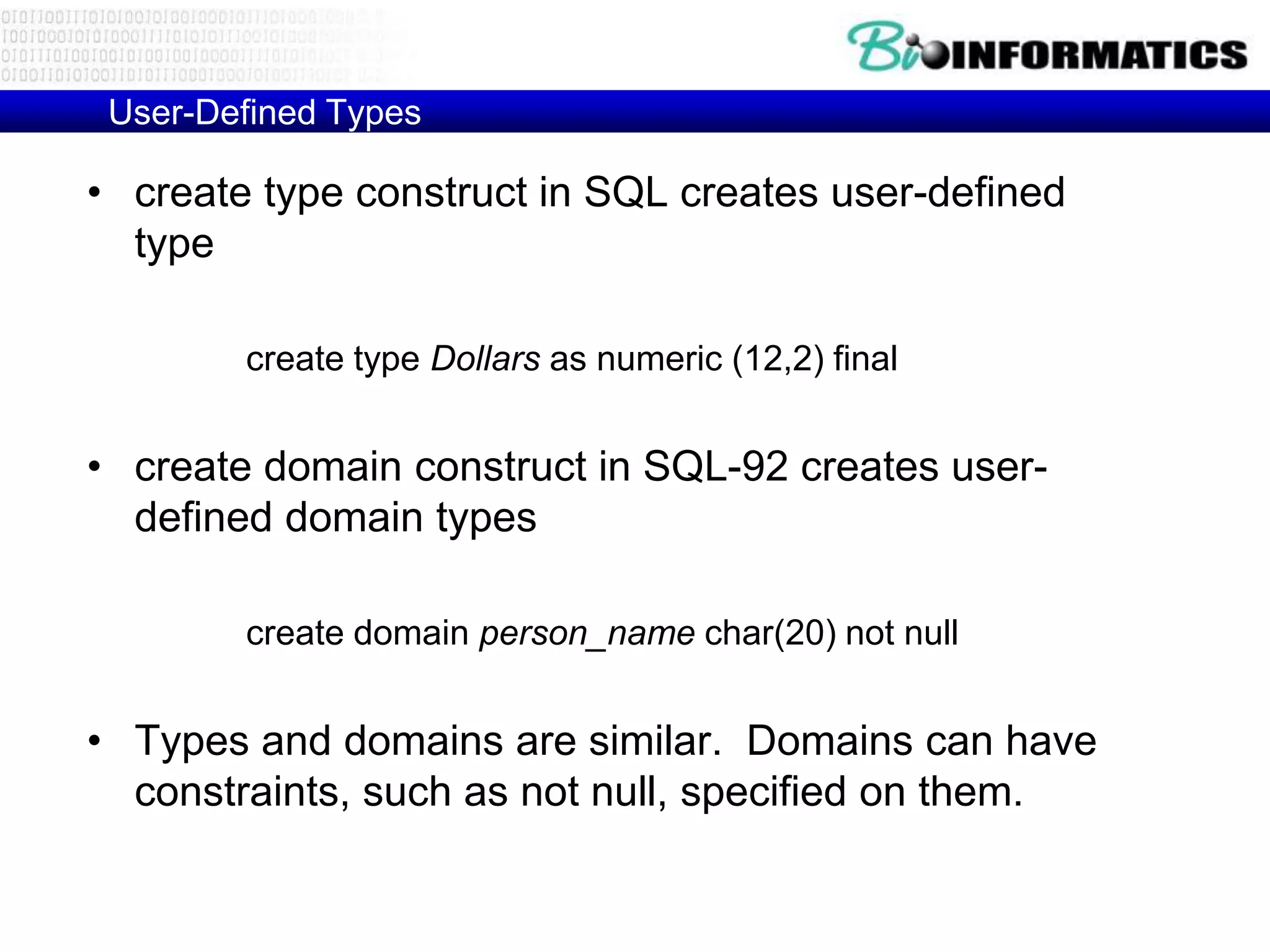 User-Defined Types
• create type construct in SQL creates user-defined
type
create type Dollars as numeric (12,2) final
• create domain construct in SQL-92 creates user-
defined domain types
create domain person_name char(20) not null
• Types and domains are similar. Domains can have
constraints, such as not null, specified on them.
 