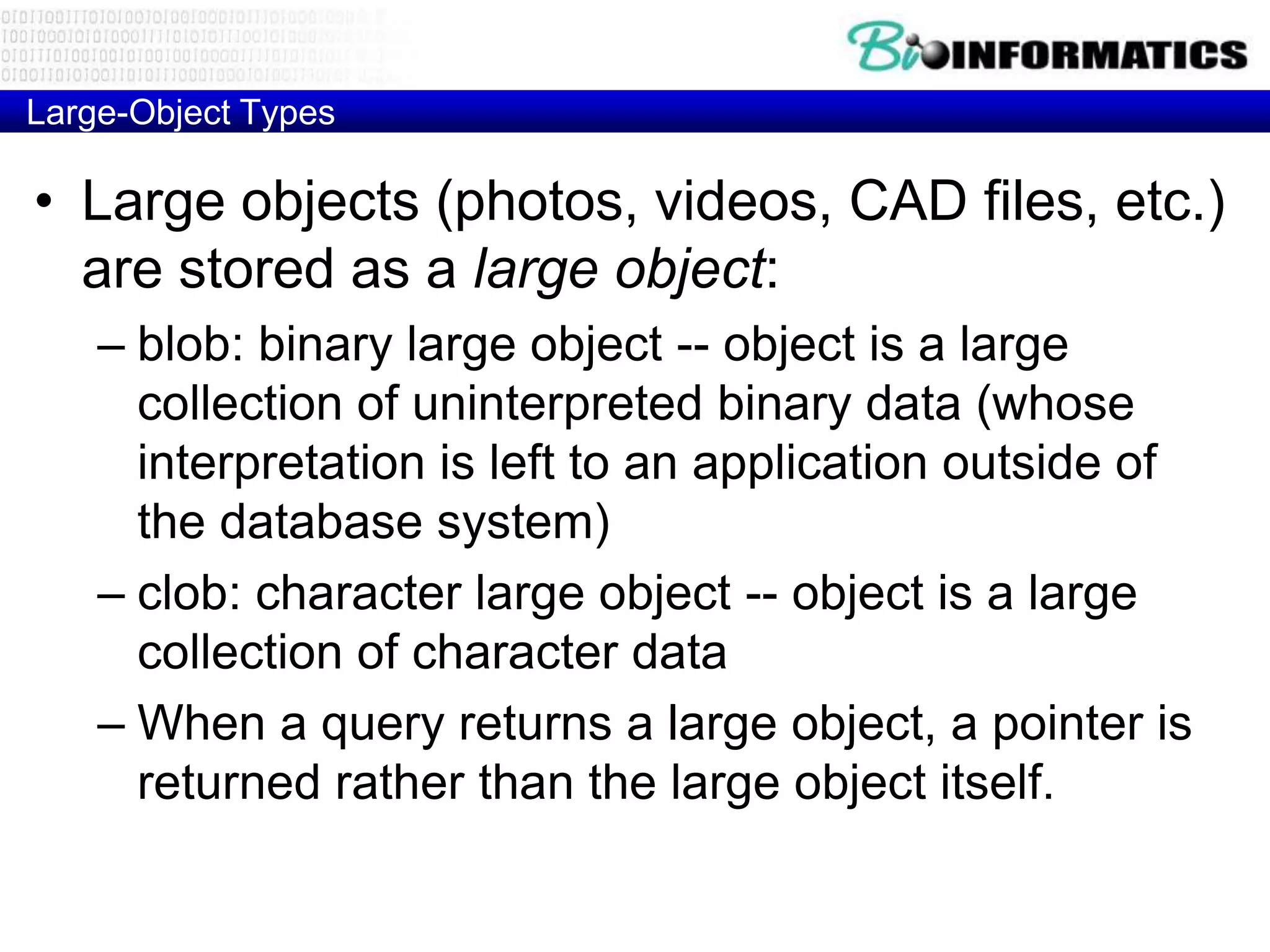 Large-Object Types
• Large objects (photos, videos, CAD files, etc.)
are stored as a large object:
– blob: binary large object -- object is a large
collection of uninterpreted binary data (whose
interpretation is left to an application outside of
the database system)
– clob: character large object -- object is a large
collection of character data
– When a query returns a large object, a pointer is
returned rather than the large object itself.
 