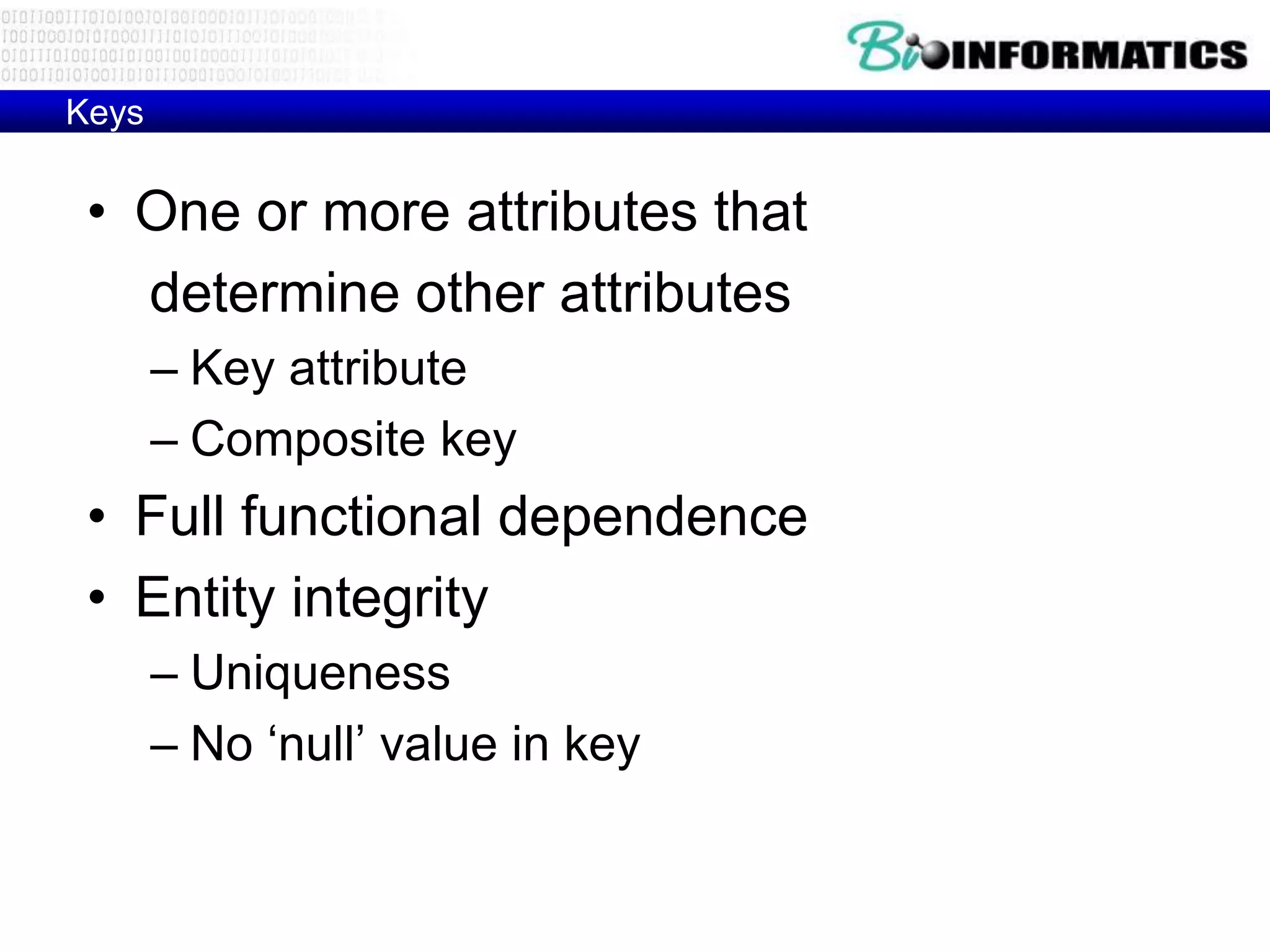 Keys
• One or more attributes that
determine other attributes
– Key attribute
– Composite key
• Full functional dependence
• Entity integrity
– Uniqueness
– No ‘null’ value in key
 
