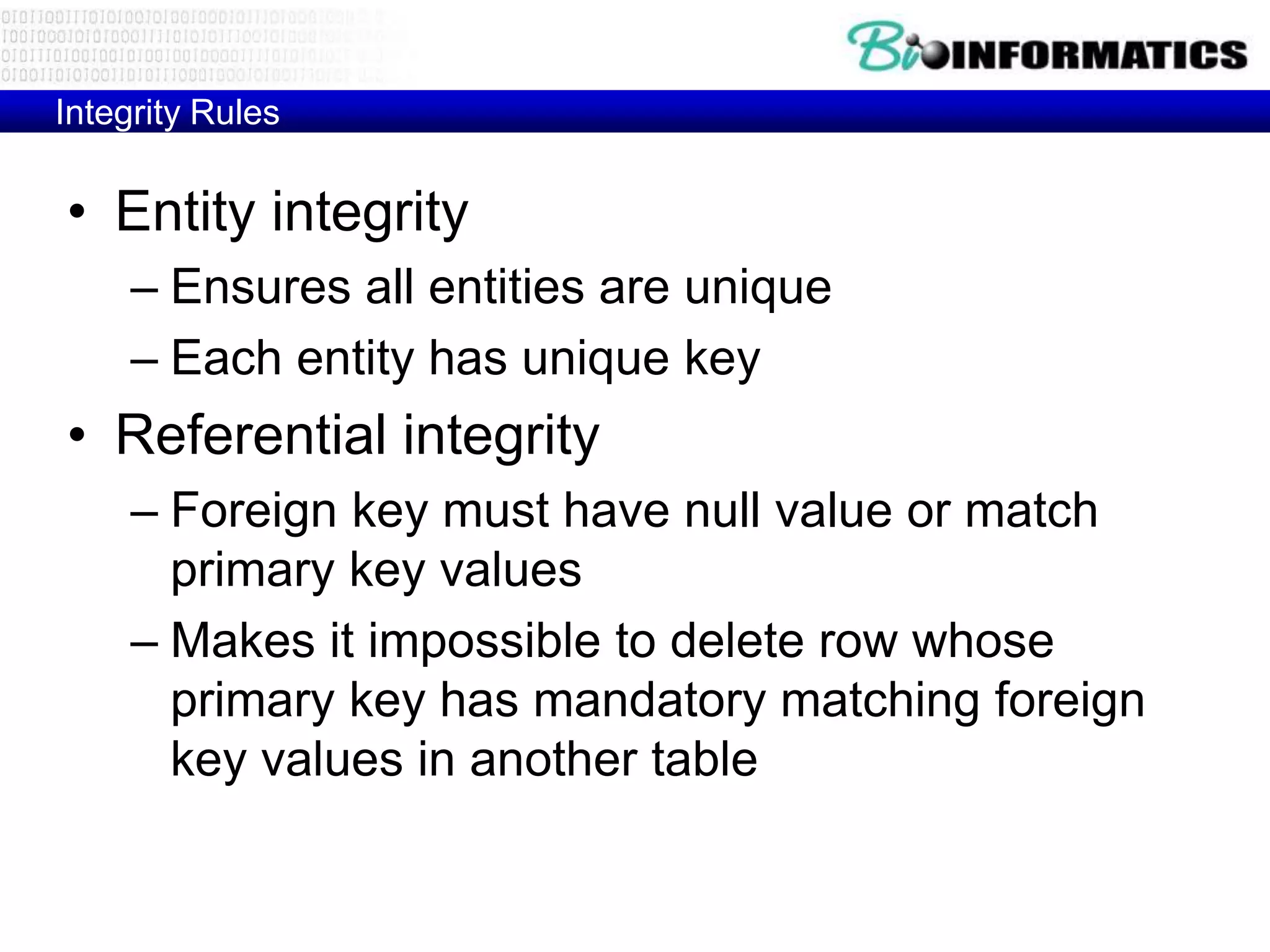 Integrity Rules
• Entity integrity
– Ensures all entities are unique
– Each entity has unique key
• Referential integrity
– Foreign key must have null value or match
primary key values
– Makes it impossible to delete row whose
primary key has mandatory matching foreign
key values in another table
 