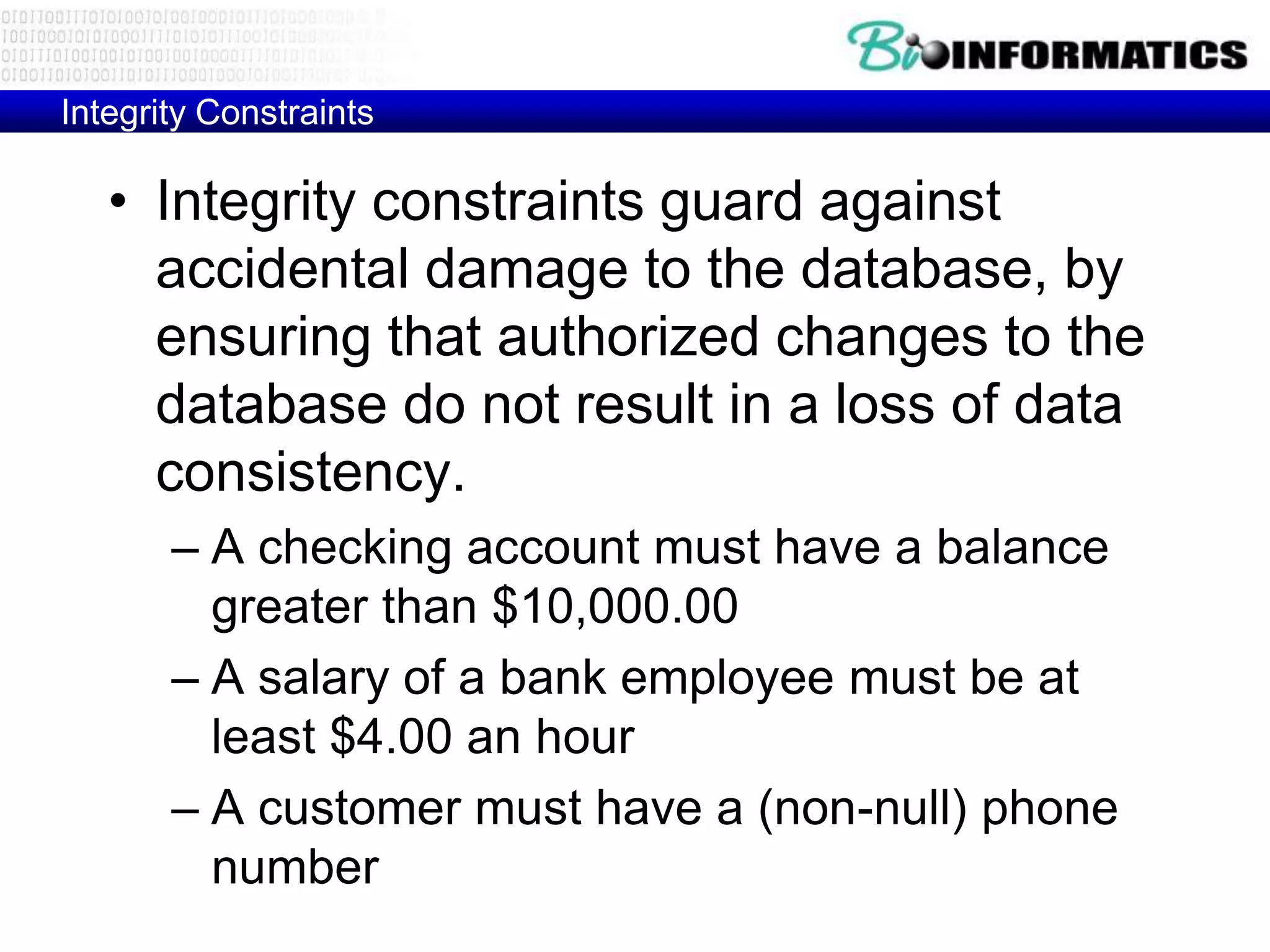 Integrity Constraints
• Integrity constraints guard against
accidental damage to the database, by
ensuring that authorized changes to the
database do not result in a loss of data
consistency.
– A checking account must have a balance
greater than $10,000.00
– A salary of a bank employee must be at
least $4.00 an hour
– A customer must have a (non-null) phone
number
 