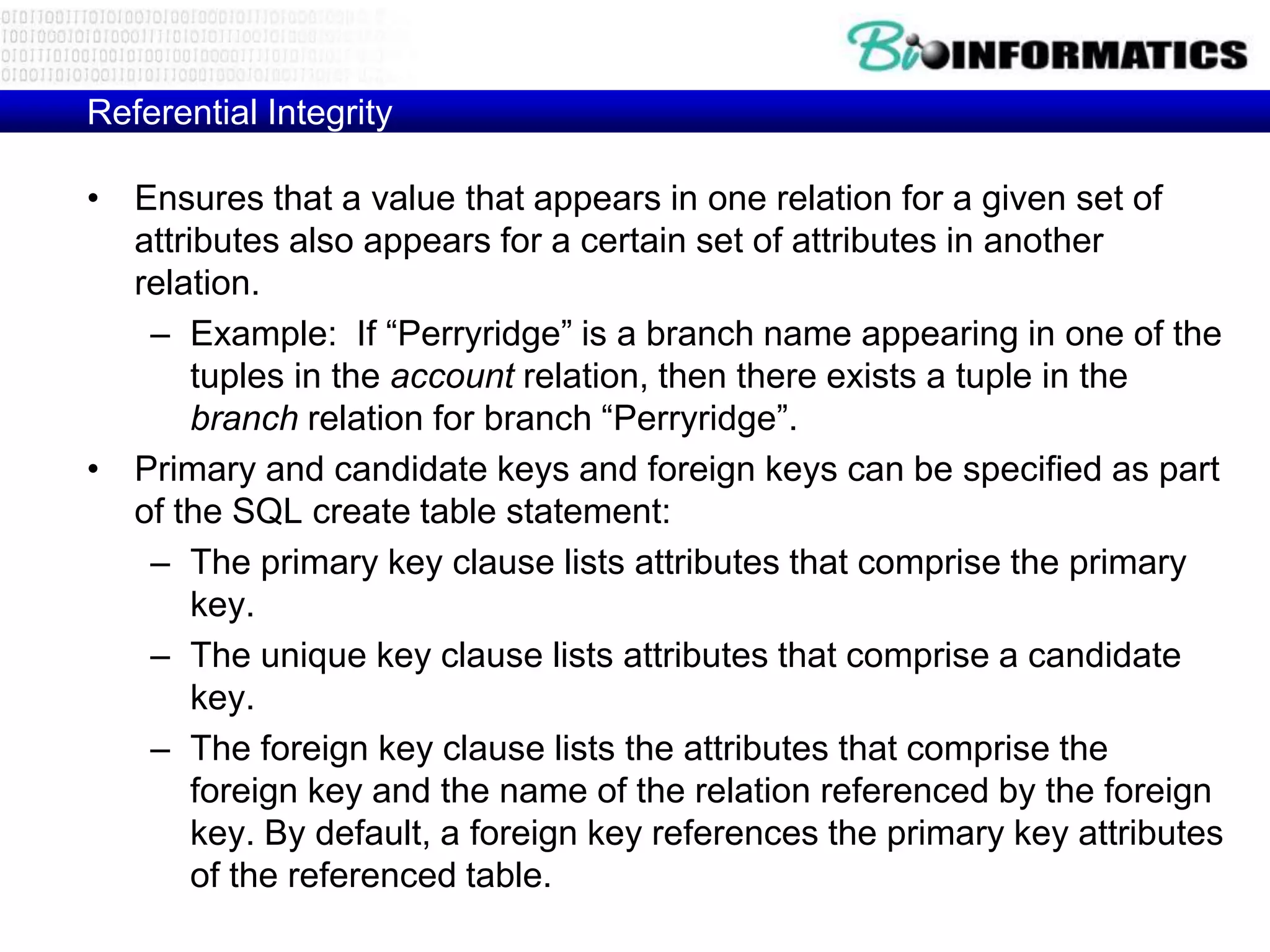 Referential Integrity
• Ensures that a value that appears in one relation for a given set of
attributes also appears for a certain set of attributes in another
relation.
– Example: If “Perryridge” is a branch name appearing in one of the
tuples in the account relation, then there exists a tuple in the
branch relation for branch “Perryridge”.
• Primary and candidate keys and foreign keys can be specified as part
of the SQL create table statement:
– The primary key clause lists attributes that comprise the primary
key.
– The unique key clause lists attributes that comprise a candidate
key.
– The foreign key clause lists the attributes that comprise the
foreign key and the name of the relation referenced by the foreign
key. By default, a foreign key references the primary key attributes
of the referenced table.
 