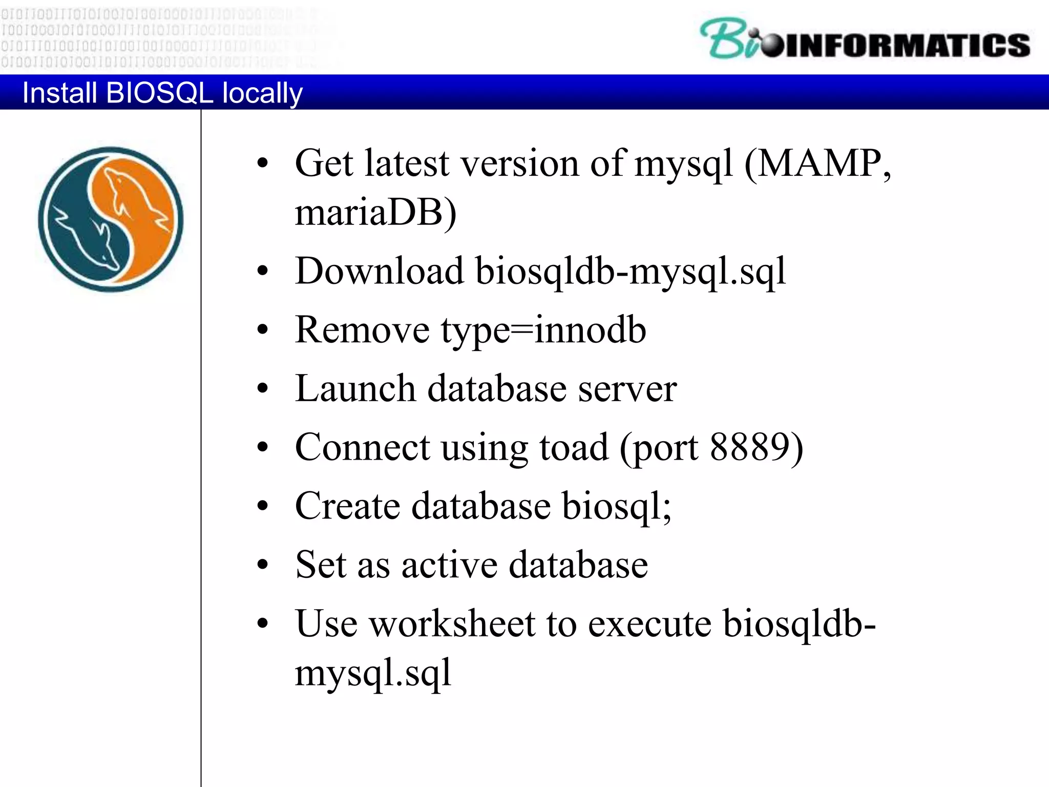 Install BIOSQL locally
• Get latest version of mysql (MAMP,
mariaDB)
• Download biosqldb-mysql.sql
• Remove type=innodb
• Launch database server
• Connect using toad (port 8889)
• Create database biosql;
• Set as active database
• Use worksheet to execute biosqldb-
mysql.sql
 