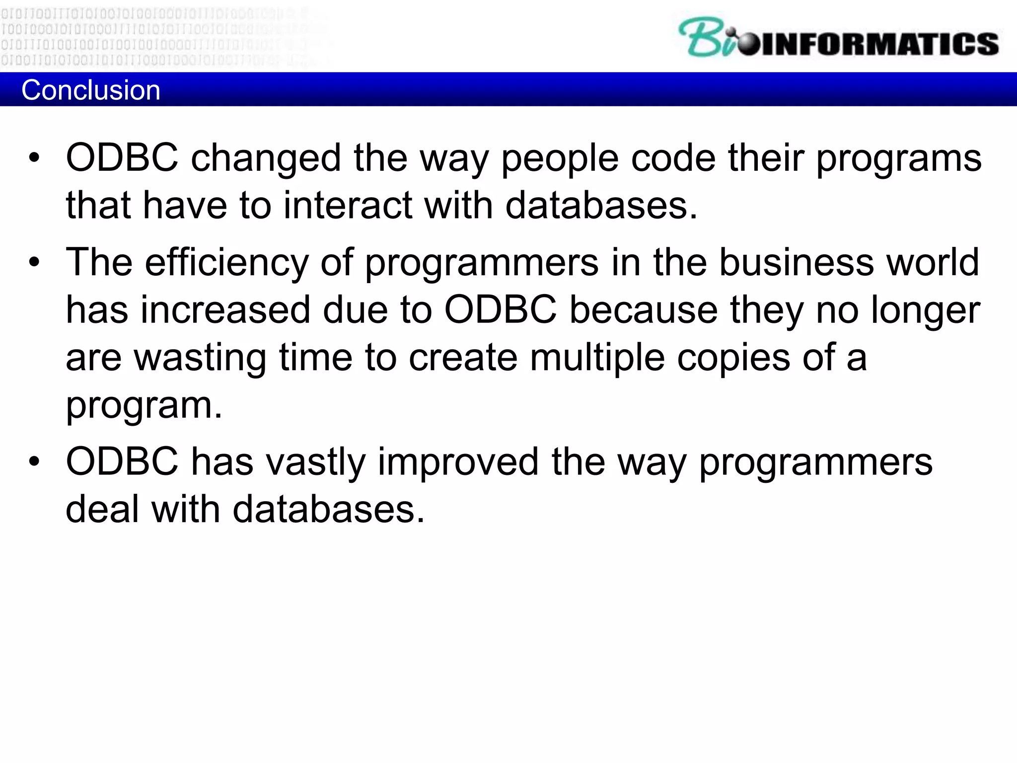 Conclusion
• ODBC changed the way people code their programs
that have to interact with databases.
• The efficiency of programmers in the business world
has increased due to ODBC because they no longer
are wasting time to create multiple copies of a
program.
• ODBC has vastly improved the way programmers
deal with databases.
 