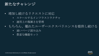 © 2018, Amazon Web Services, Inc. or its Affiliates. All rights reserved.
新たなチャレンジ
• 増加し続けるリクエストに対応
• スケールするインフラストラクチャ
• 運用上の複雑さを管理
• もちろん、優れたユーザーエクスペリエンスを提供し続ける
• 速いページ読み込み
• 豊富な機能セット
 