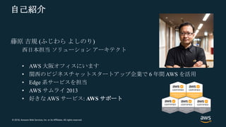© 2018, Amazon Web Services, Inc. or its Affiliates. All rights reserved.
自己紹介
藤原 吉規 (ふじわら よしのり)
西日本担当 ソリューション アーキテクト
• AWS 大阪オフィスにいます
• 関西のビジネスチャットスタートアップ企業で 6 年間 AWS を活用
• Edge 系サービスを担当
• AWS サムライ 2013
• 好きな AWS サービス: AWS サポート
 