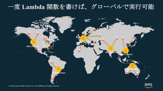 © 2018, Amazon Web Services, Inc. or its Affiliates. All rights reserved.
一度 Lambda 関数を書けば、グローバルで実行可能
N Virginia
AWS Location
AWS Location
AWS Location
AWS Location
AWS Location
AWS Location
 