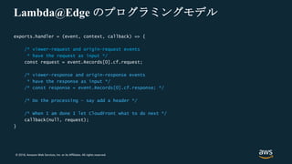 © 2018, Amazon Web Services, Inc. or its Affiliates. All rights reserved.
Lambda@Edge のプログラミングモデル
exports.handler = (event, context, callback) => {
/* viewer-request and origin-request events
* have the request as input */
const request = event.Records[0].cf.request;
/* viewer-response and origin-response events
* have the response as input */
/* const response = event.Records[0].cf.response; */
/* Do the processing – say add a header */
/* When I am done I let CloudFront what to do next */
callback(null, request);
}
 